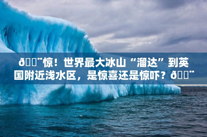 🚨惊！世界最大冰山“溜达”到英国附近浅水区，是惊喜还是惊吓？🚨