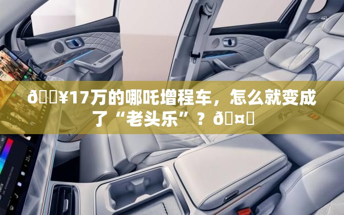 🔥17万的哪吒增程车，怎么就变成了“老头乐”？🤔