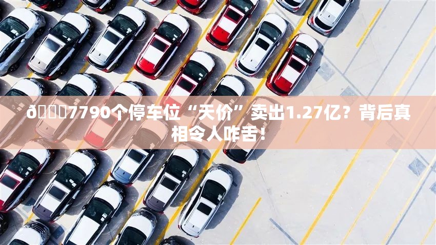 🚀7790个停车位“天价”卖出1.27亿？背后真相令人咋舌！