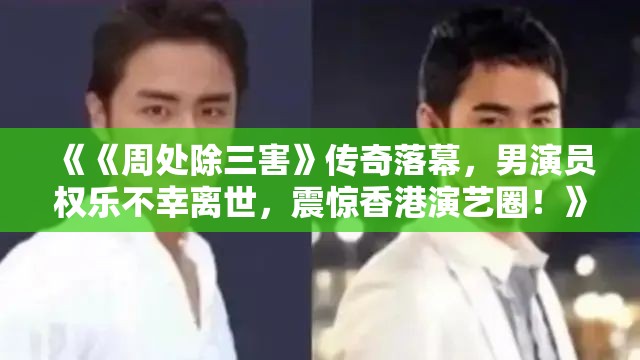 《《周处除三害》传奇落幕，男演员权乐不幸离世，震惊香港演艺圈！》