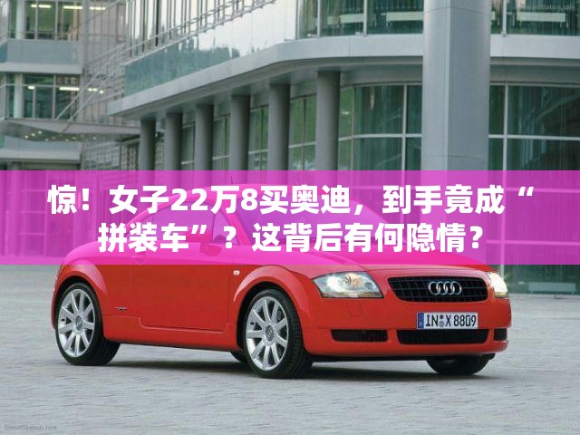 惊！女子22万8买奥迪，到手竟成“拼装车”？这背后有何隐情？